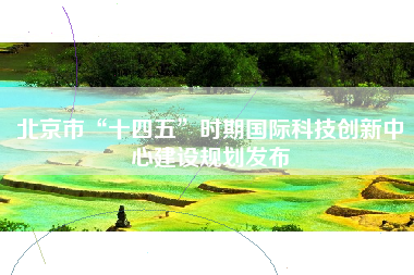 北京市“十四五”时期国际科技创新中心建设规划发布