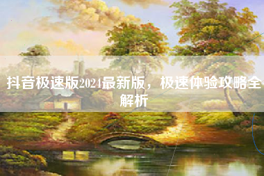 抖音极速版2024最新版，极速体验攻略全解析