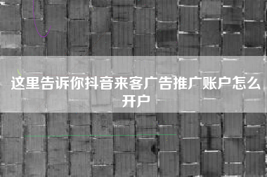 这里告诉你抖音来客广告推广账户怎么开户