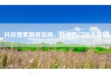 抖音搜索霸屏指南，打造热门短全策略