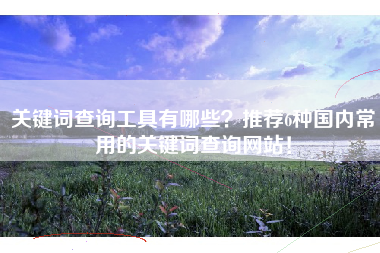关键词查询工具有哪些？推荐6种国内常用的关键词查询网站！