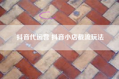 抖音代运营 抖音小店截流玩法