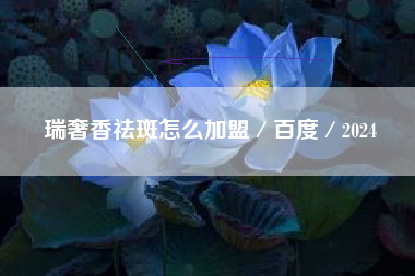 瑞奢香祛斑怎么加盟／百度／2024