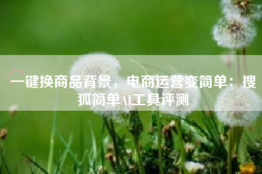 一键换商品背景，电商运营变简单：搜狐简单AI工具评测