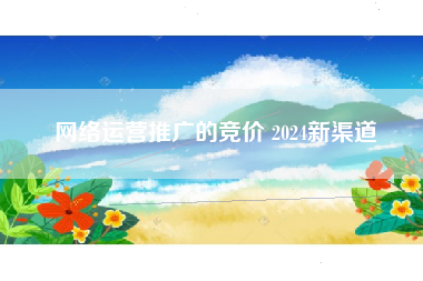 网络运营推广的竞价 2024新渠道