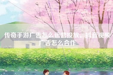 传奇手游广告怎么运营投放，抖音视频广告怎么合作