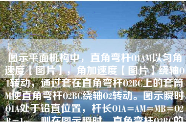 图示平面机构中，直角弯杆O1AM以匀角速度【图片】，角加速度【图片】绕轴O1转动，通过套在直角弯杆O2BC上的套筒M使直角弯杆O2BC绕轴O2转动。图示瞬时O1A处于铅直位置，杆长O1A=AM=MB=O2B=1m。则在图示瞬时，直角弯杆O2BC的角速度为（ ）。【图片】