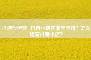 抖店代运营--抖音小店在哪里登录？怎么运营抖音小店？