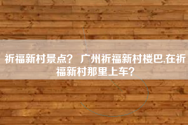 祈福新村景点？ 广州祈福新村楼巴,在祈福新村那里上车？