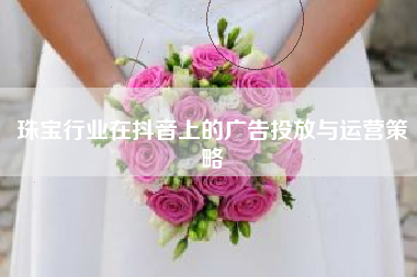 珠宝行业在抖音上的广告投放与运营策略