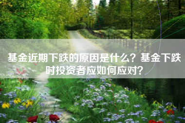 基金近期下跌的原因是什么？基金下跌时投资者应如何应对？