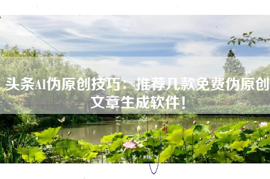头条AI伪原创技巧：推荐几款免费伪原创文章生成软件！