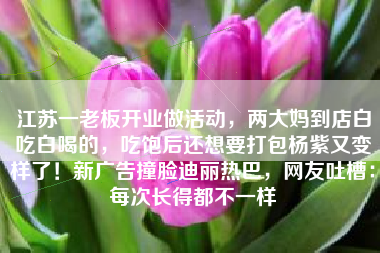 江苏一老板开业做活动，两大妈到店白吃白喝的，吃饱后还想要打包杨紫又变样了！新广告撞脸迪丽热巴，网友吐槽：每次长得都不一样