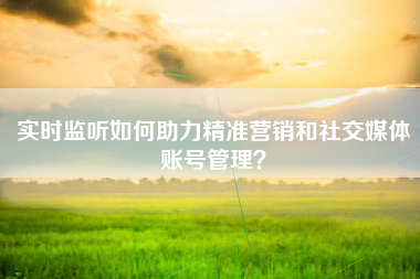 实时监听如何助力精准营销和社交媒体账号管理？