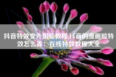 抖音特效变外国脸教程,抖音的漫画脸特效怎么弄：在线特效教程大全
