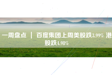 一周盘点 ｜ 百度集团上周美股跌3.99% 港股跌4.98%