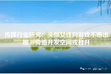 传媒行业研究：头部女性向游戏不断出圈 IP价值开发空间或打开