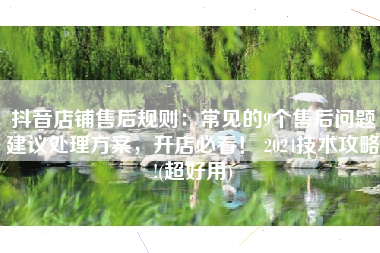抖音店铺售后规则：常见的9个售后问题建议处理方案，开店必看！ 2024技术攻略!(超好用)