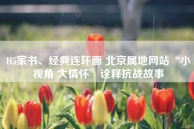 H5家书、经典连环画 北京属地网站“小视角 大情怀”诠释抗战故事
