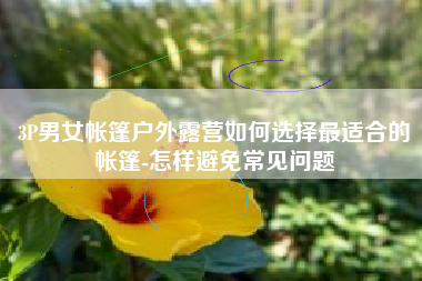 3P男女帐篷户外露营如何选择最适合的帐篷-怎样避免常见问题