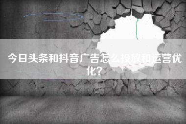 今日头条和抖音广告怎么投放和运营优化？