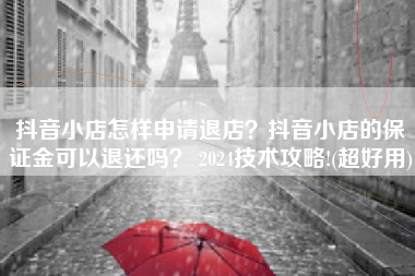 抖音小店怎样申请退店？抖音小店的保证金可以退还吗？ 2024技术攻略!(超好用)