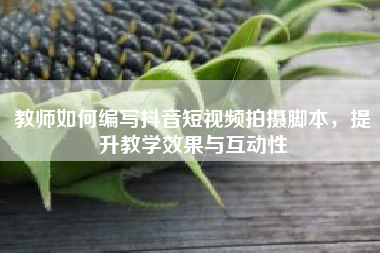 教师如何编写抖音短视频拍摄脚本，提升教学效果与互动性