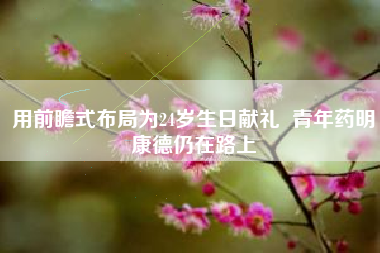 用前瞻式布局为24岁生日献礼  青年药明康德仍在路上