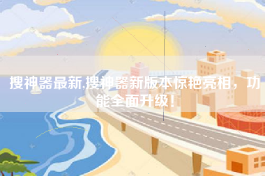 搜神器最新,搜神器新版本惊艳亮相，功能全面升级！