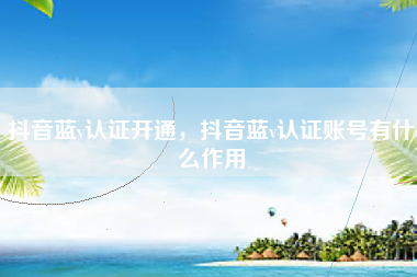 抖音蓝v认证开通，抖音蓝v认证账号有什么作用