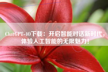 ChatGPT-4O下载：开启智能对话新时代，体验人工智能的无限魅力！