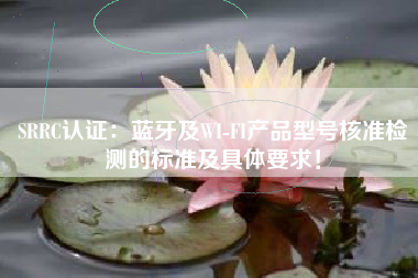 SRRC认证：蓝牙及WI-FI产品型号核准检测的标准及具体要求！