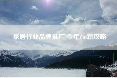 家居行业品牌推广 今年Zui新攻略