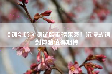 《铸剑吟》测试版重磅来袭！沉浸式铸剑体验值得期待