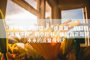 “慢吞吞”的微信，“造流量”的抖音，“流量平权”的小红书，谁能真正驾驭未来的流量规则？