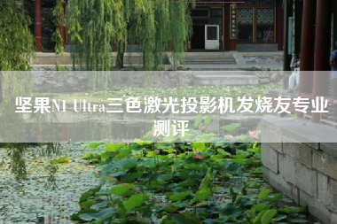 坚果N1 Ultra三色激光投影机发烧友专业测评