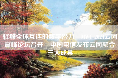 释放全球互连的数字潜力 MWC 2024云网高峰论坛召开 中国电信发布云网融合三大成果