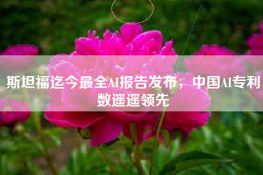 斯坦福迄今最全AI报告发布，中国AI专利数遥遥领先