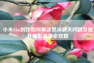 小米13ai创作如何解决景深缺失问题及提升摄影效果全攻略