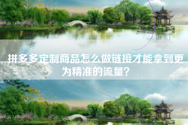 拼多多定制商品怎么做链接才能拿到更为精准的流量？
