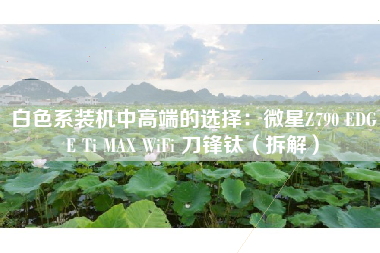 白色系装机中高端的选择：微星Z790 EDGE Ti MAX WiFi 刀锋钛（拆解）