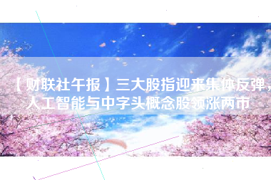 【财联社午报】三大股指迎来集体反弹，人工智能与中字头概念股领涨两市