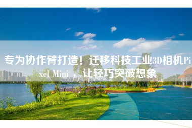 专为协作臂打造！迁移科技工业3D相机Pixel Mini ，让轻巧突破想象
