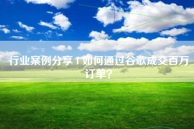 行业案例分享 I 如何通过谷歌成交百万订单？