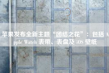 苹果发布全新主题“团结之花”：包括 Apple Watch 表带、表盘及 iOS 壁纸