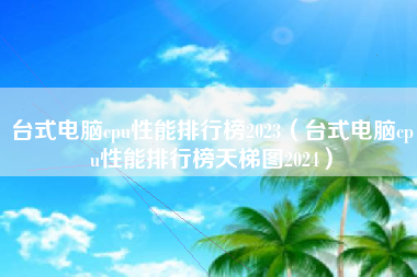 台式电脑cpu性能排行榜2023（台式电脑cpu性能排行榜天梯图2024）