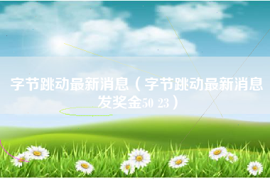 字节跳动最新消息（字节跳动最新消息发奖金50 23）