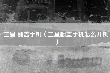 三星 翻盖手机（三星翻盖手机怎么开机）