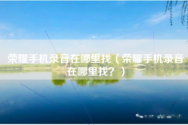 荣耀手机录音在哪里找（荣耀手机录音在哪里找？）