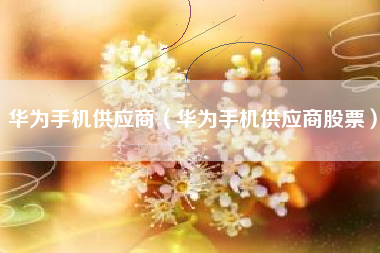 华为手机供应商（华为手机供应商股票）